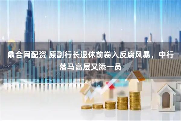 鼎合网配资 原副行长退休前卷入反腐风暴，中行落马高层又添一员