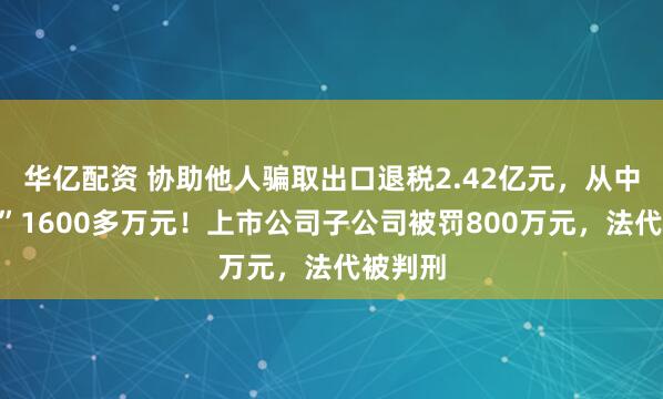 华亿配资 协助他人骗取出口退税2.42亿元，从中“收费”1600多万元！上市公司子公司被罚800万元，法代被判刑