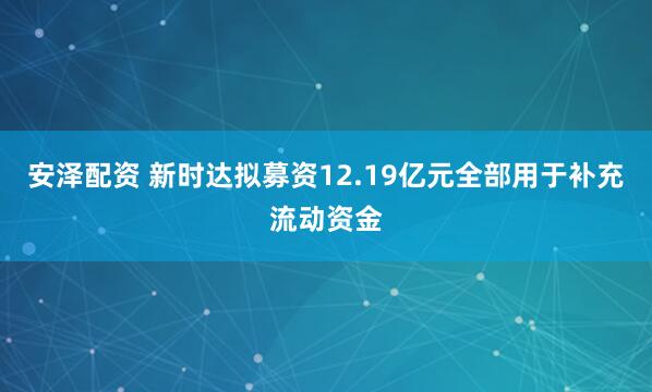 安泽配资 新时达拟募资12.19亿元全部用于补充流动资金