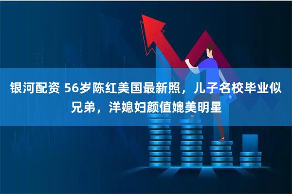 银河配资 56岁陈红美国最新照，儿子名校毕业似兄弟，洋媳妇颜值媲美明星