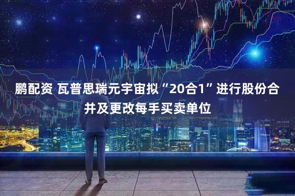 鹏配资 瓦普思瑞元宇宙拟“20合1”进行股份合并及更改每手买卖单位
