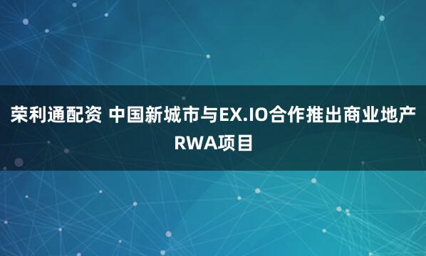 荣利通配资 中国新城市与EX.IO合作推出商业地产RWA项目