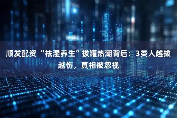 顺发配资 “祛湿养生”拔罐热潮背后：3类人越拔越伤，真相被忽视