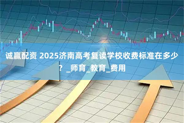 诚赢配资 2025济南高考复读学校收费标准在多少？_师育_教育_费用