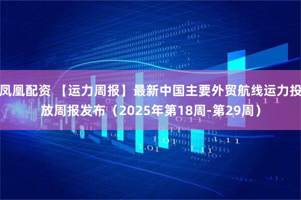 凤凰配资 【运力周报】最新中国主要外贸航线运力投放周报发布（2025年第18周-第29周）