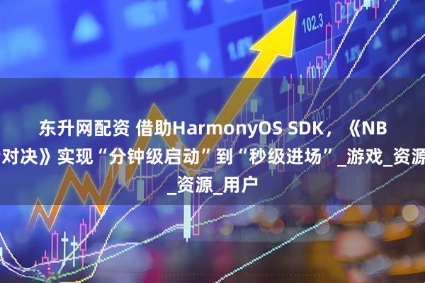东升网配资 借助HarmonyOS SDK，《NBA巅峰对决》实现“分钟级启动”到“秒级进场”_游戏_资源_用户