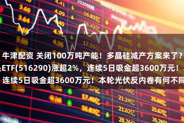 牛津配资 关闭100万吨产能！多晶硅减产方案来了？费率最低档的光伏龙头ETF(516290)涨超2%，连续5日吸金超3600万元！本轮光伏反内卷有何不同？
