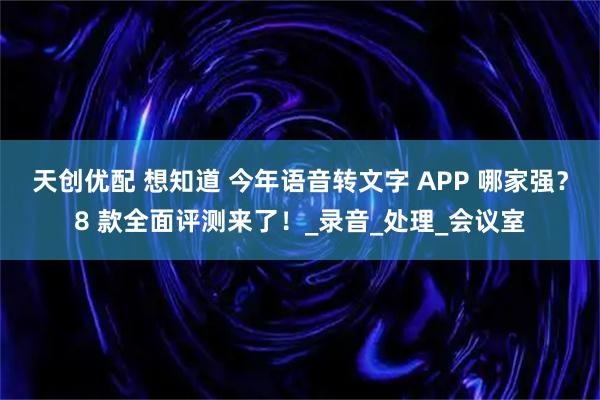 天创优配 想知道 今年语音转文字 APP 哪家强？8 款全面评测来了！_录音_处理_会议室